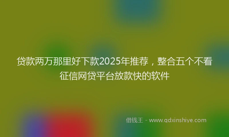 贷款两万那里好下款2025年推荐，整合五个不看征信网贷平台放款快的软件