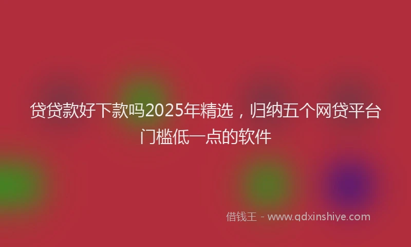 贷贷款好下款吗2025年精选，归纳五个网贷平台门槛低一点的软件