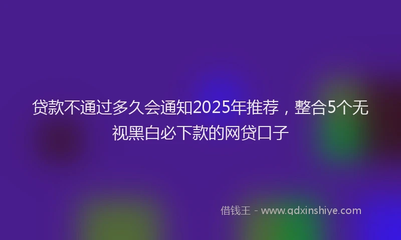贷款不通过多久会通知2025年推荐，整合5个无视黑白必下款的网贷口子