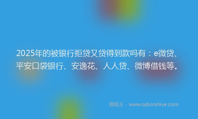 2025年的被银行拒贷又贷得到款吗有：e微贷、平安口袋银行、安逸花、人人贷、微博借钱等。