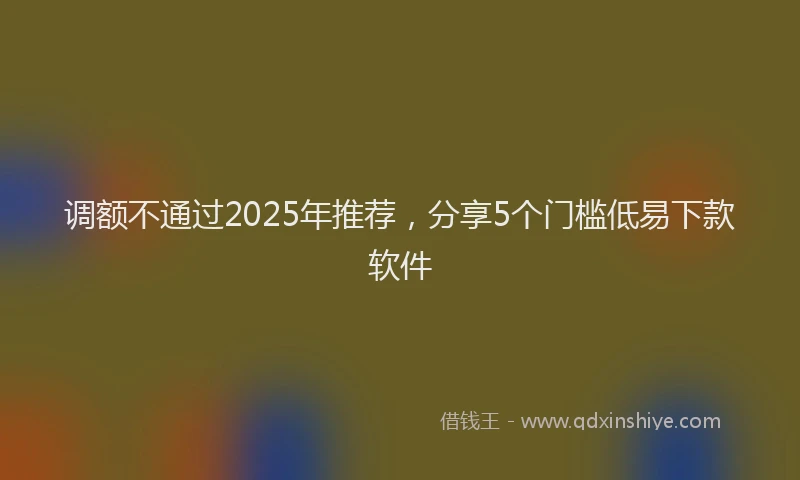 调额不通过2025年推荐，分享5个门槛低易下款软件