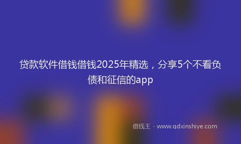 贷款软件借钱借钱2025年精选，分享5个不看负债和征信的app