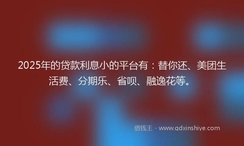 2025年的贷款利息小的平台有：替你还、美团生活费、分期乐、省呗、融逸花等。