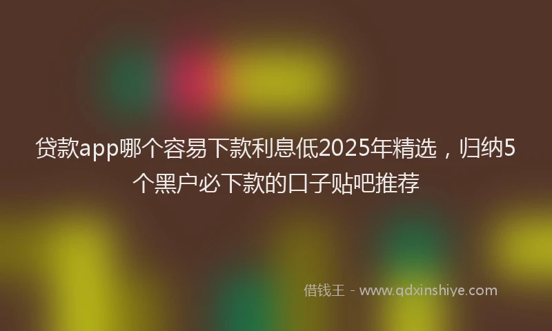 贷款app哪个容易下款利息低2025年精选，归纳5个黑户必下款的口子贴吧推荐