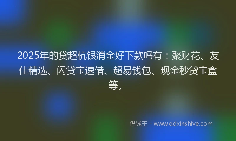 2025年的贷超杭银消金好下款吗有：聚财花、友佳精选、闪贷宝速借、超易钱包、现金秒贷宝盒等。