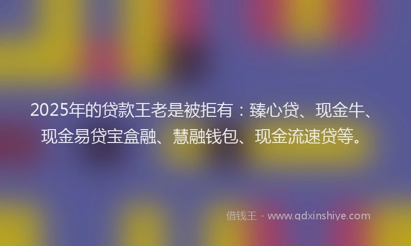 2025年的贷款王老是被拒有：臻心贷、现金牛、现金易贷宝盒融、慧融钱包、现金流速贷等。