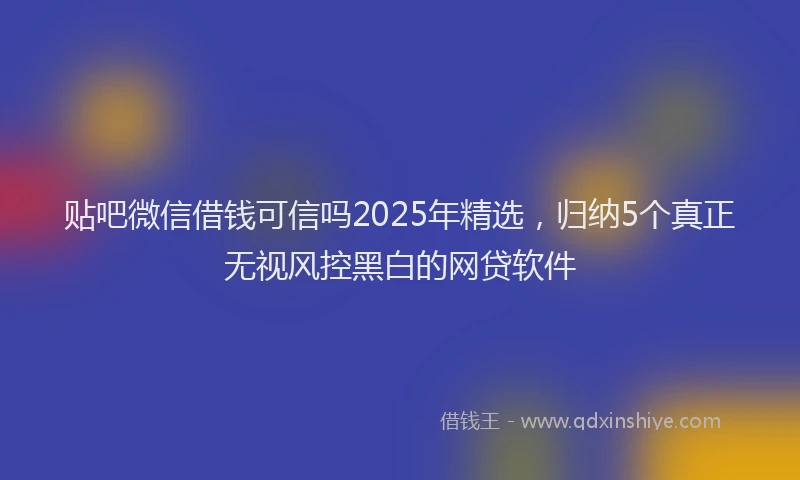 贴吧微信借钱可信吗2025年精选，归纳5个真正无视风控黑白的网贷软件