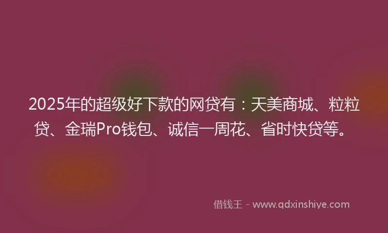 2025年的超级好下款的网贷有：天美商城、粒粒贷、金瑞Pro钱包、诚信一周花、省时快贷等。