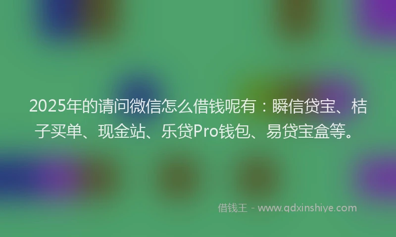 2025年的请问微信怎么借钱呢有：瞬信贷宝、桔子买单、现金站、乐贷Pro钱包、易贷宝盒等。
