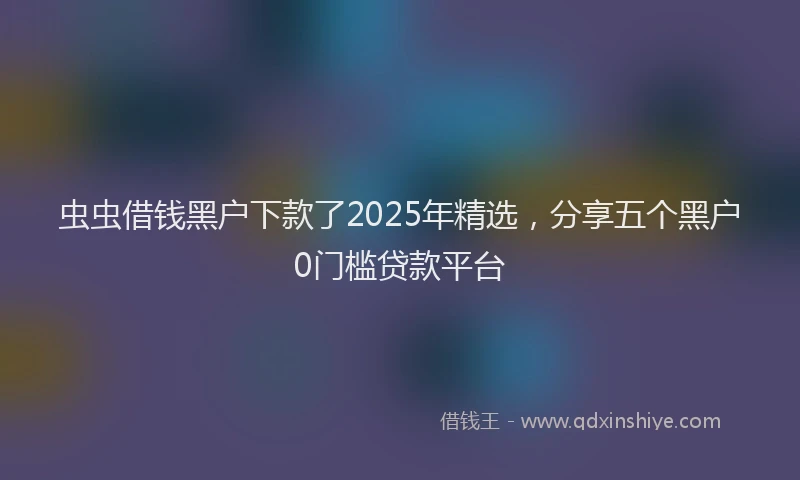 虫虫借钱黑户下款了2025年精选，分享五个黑户0门槛贷款平台