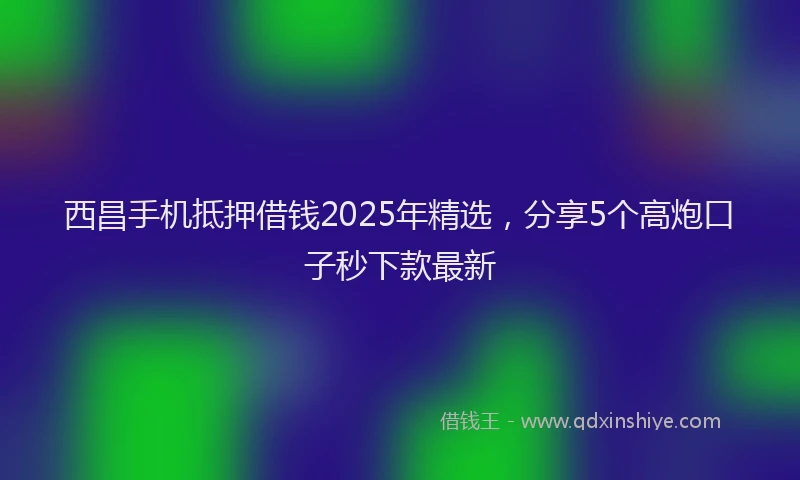 西昌手机抵押借钱2025年精选，分享5个高炮口子秒下款最新