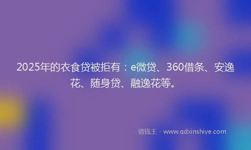 2025年的衣食贷被拒有：e微贷、360借条、安逸花、随身贷、融逸花等。