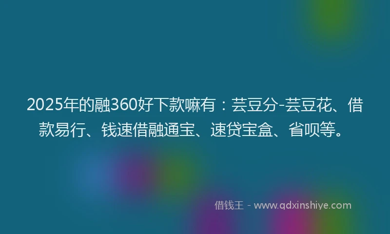 2025年的融360好下款嘛有：芸豆分-芸豆花、借款易行、钱速借融通宝、速贷宝盒、省呗等。
