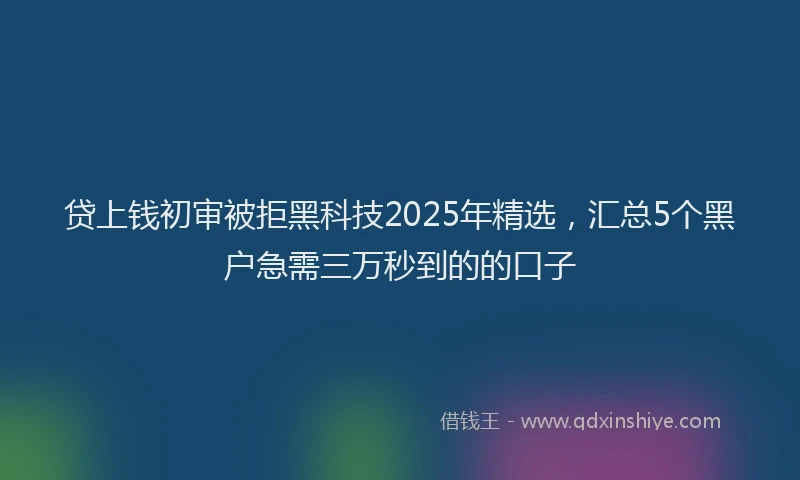 贷上钱初审被拒黑科技2025年精选，汇总5个黑户急需三万秒到的的口子