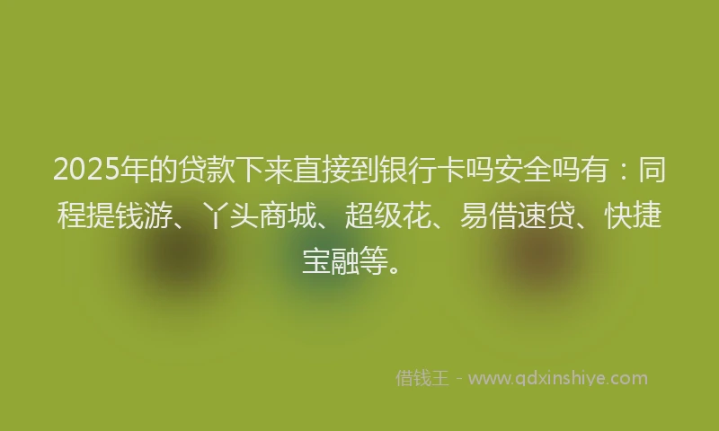 2025年的贷款下来直接到银行卡吗安全吗有：同程提钱游、丫头商城、超级花、易借速贷、快捷宝融等。