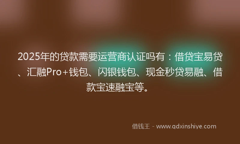 2025年的贷款需要运营商认证吗有：借贷宝易贷、汇融Pro+钱包、闪银钱包、现金秒贷易融、借款宝速融宝等。