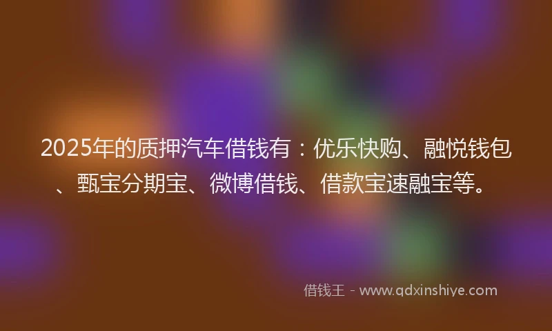 2025年的质押汽车借钱有：优乐快购、融悦钱包、甄宝分期宝、微博借钱、借款宝速融宝等。