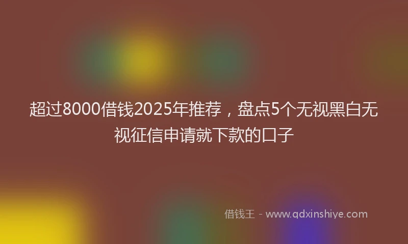 超过8000借钱2025年推荐，盘点5个无视黑白无视征信申请就下款的口子