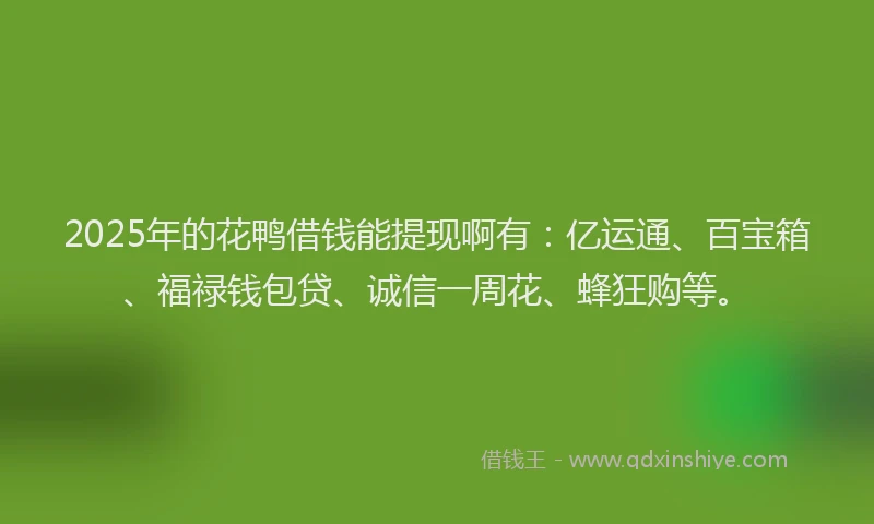 2025年的花鸭借钱能提现啊有：亿运通、百宝箱、福禄钱包贷、诚信一周花、蜂狂购等。