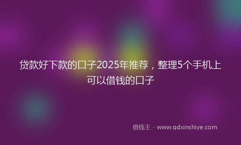 贷款好下款的口子2025年推荐，整理5个手机上可以借钱的口子