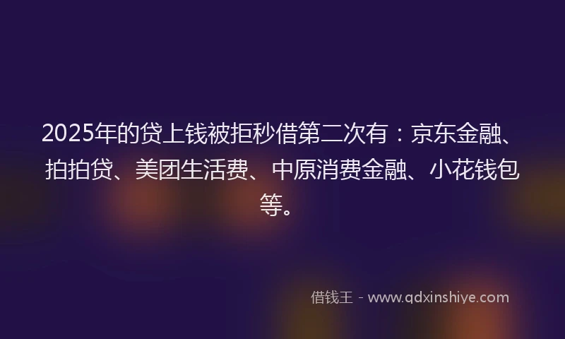 2025年的贷上钱被拒秒借第二次有：京东金融、拍拍贷、美团生活费、中原消费金融、小花钱包等。