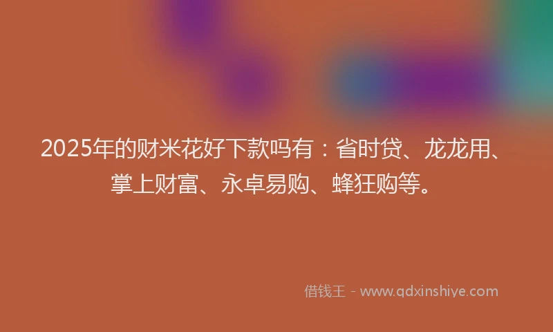 2025年的财米花好下款吗有：省时贷、龙龙用、掌上财富、永卓易购、蜂狂购等。