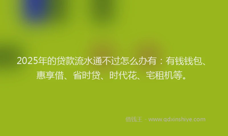 2025年的贷款流水通不过怎么办有：有钱钱包、惠享借、省时贷、时代花、宅租机等。