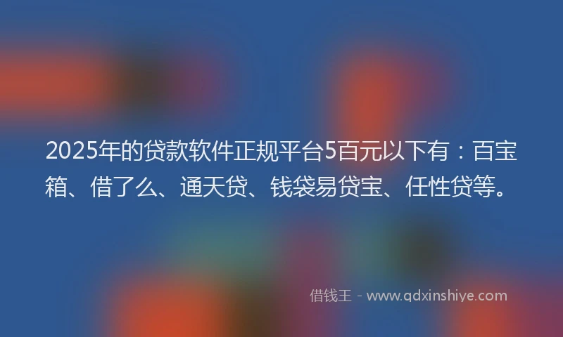 2025年的贷款软件正规平台5百元以下有：百宝箱、借了么、通天贷、钱袋易贷宝、任性贷等。
