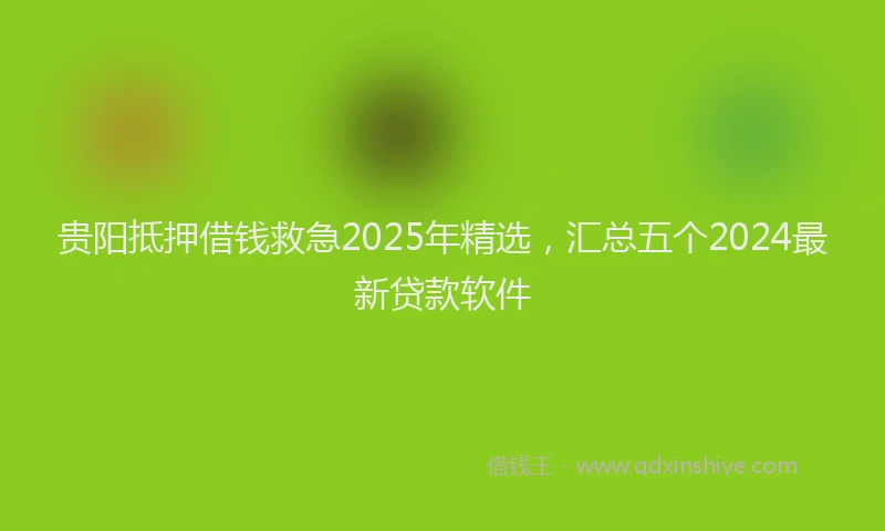贵阳抵押借钱救急2025年精选，汇总五个2024最新贷款软件
