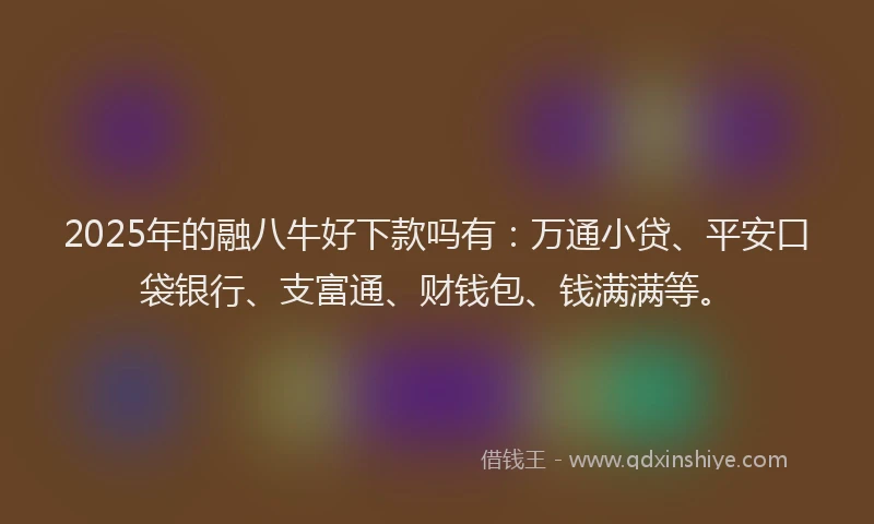 2025年的融八牛好下款吗有：万通小贷、平安口袋银行、支富通、财钱包、钱满满等。