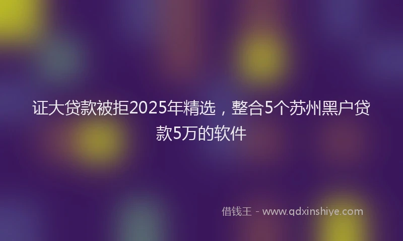 证大贷款被拒2025年精选，整合5个苏州黑户贷款5万的软件