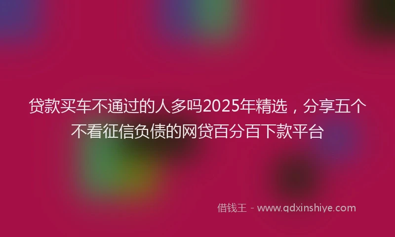 贷款买车不通过的人多吗2025年精选，分享五个不看征信负债的网贷百分百下款平台