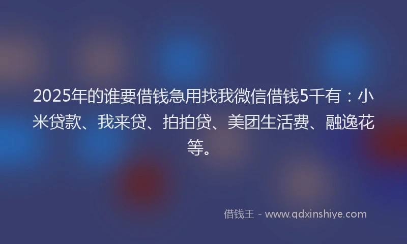 2025年的谁要借钱急用找我微信借钱5千有:小米贷款、我来贷、拍拍贷、美团生活费、融逸花等。