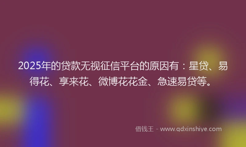 2025年的贷款无视征信平台的原因有：星贷、易得花、享来花、微博花花金、急速易贷等。