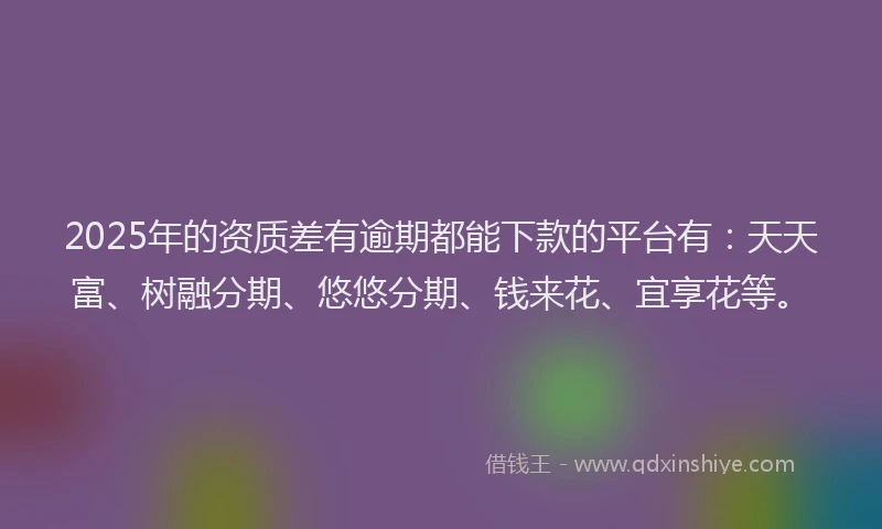2025年的资质差有逾期都能下款的平台有：天天富、树融分期、悠悠分期、钱来花、宜享花等。