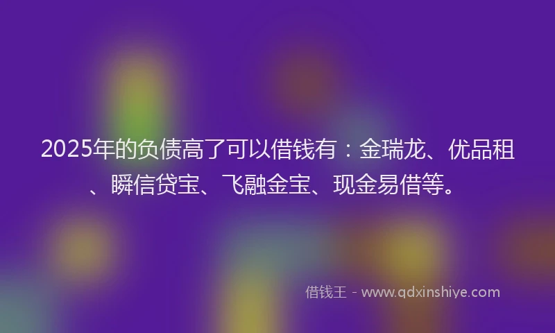 2025年的负债高了可以借钱有：金瑞龙、优品租、瞬信贷宝、飞融金宝、现金易借等。