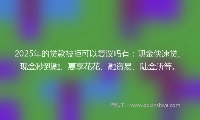 2025年的贷款被拒可以复议吗有：现金侠速贷、现金秒到融、惠享花花、融资易、陆金所等。