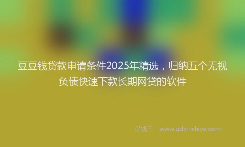 豆豆钱贷款申请条件2025年精选，归纳五个无视负债快速下款长期网贷的软件