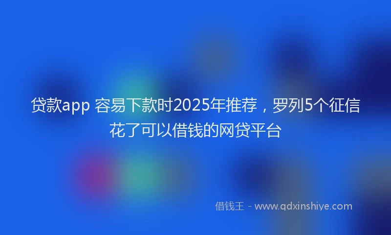 贷款app 容易下款时2025年推荐，罗列5个征信花了可以借钱的网贷平台
