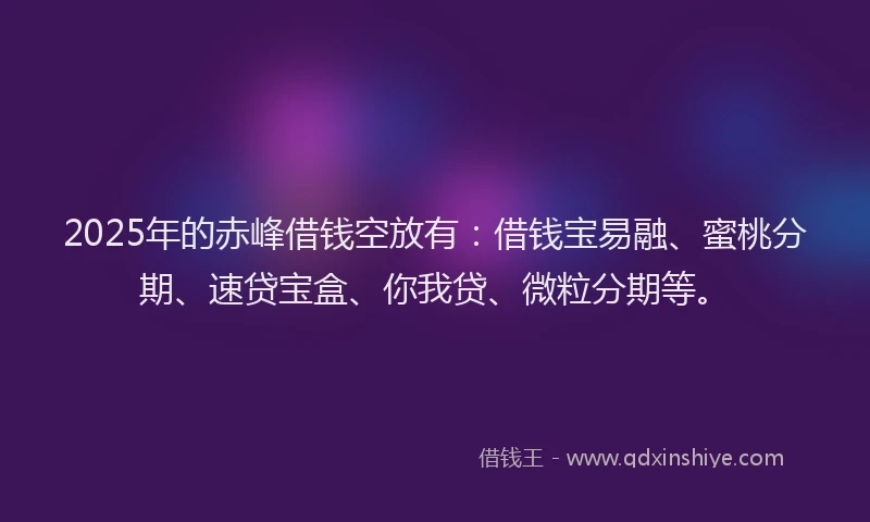 2025年的赤峰借钱空放有：借钱宝易融、蜜桃分期、速贷宝盒、你我贷、微粒分期等。