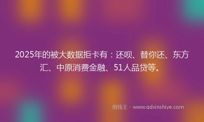 2025年的被大数据拒卡有：还呗、替你还、东方汇、中原消费金融、51人品贷等。