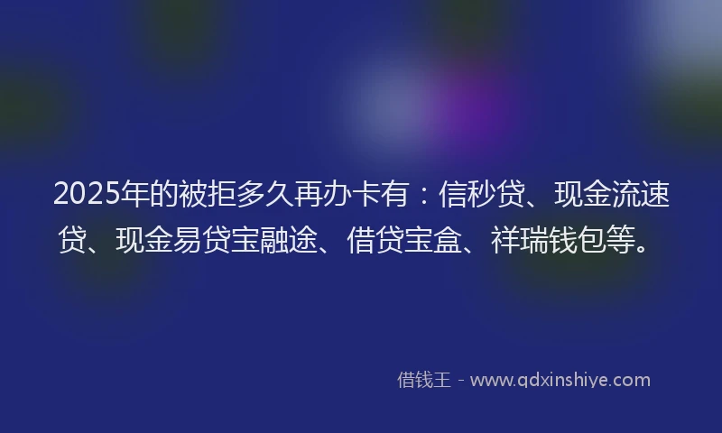 2025年的被拒多久再办卡有：信秒贷、现金流速贷、现金易贷宝融途、借贷宝盒、祥瑞钱包等。