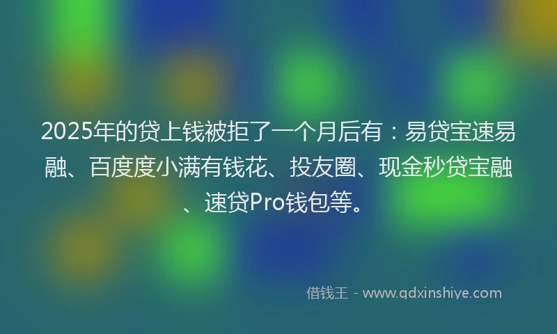 2025年的贷上钱被拒了一个月后有：易贷宝速易融、百度度小满有钱花、投友圈、现金秒贷宝融、速贷Pro钱包等。