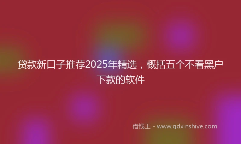 贷款新口子推荐2025年精选，概括五个不看黑户下款的软件