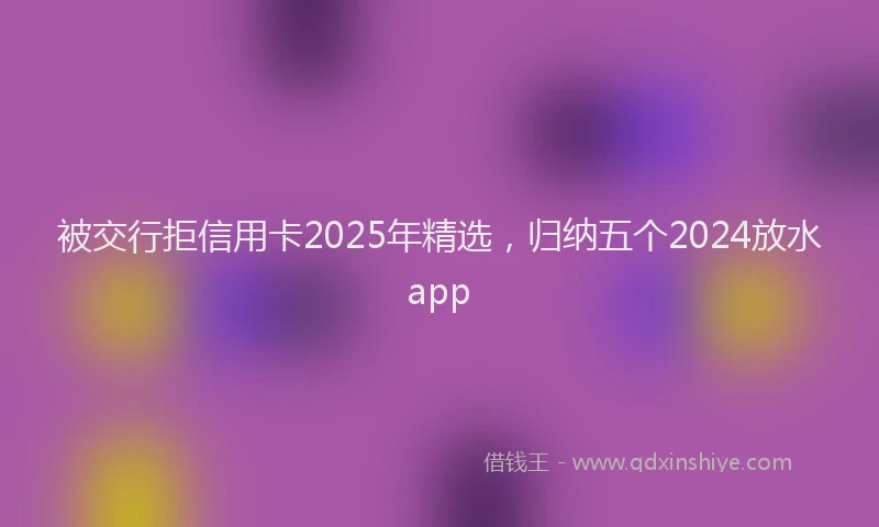 被交行拒信用卡2025年精选，归纳五个2024放水app
