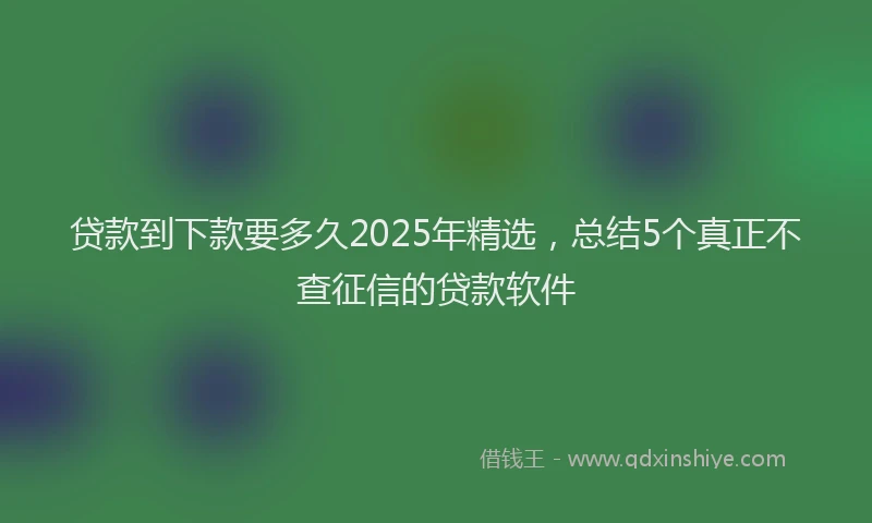 贷款到下款要多久2025年精选，总结5个真正不查征信的贷款软件