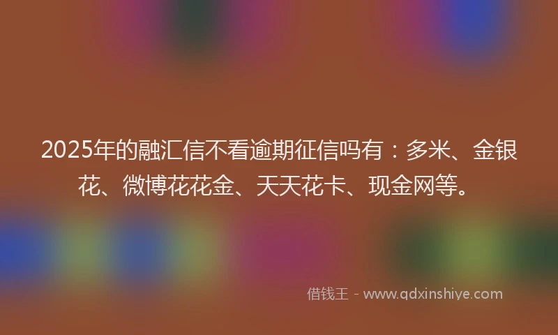 2025年的融汇信不看逾期征信吗有：多米、金银花、微博花花金、天天花卡、现金网等。