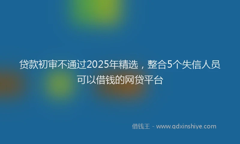 贷款初审不通过2025年精选，整合5个失信人员可以借钱的网贷平台