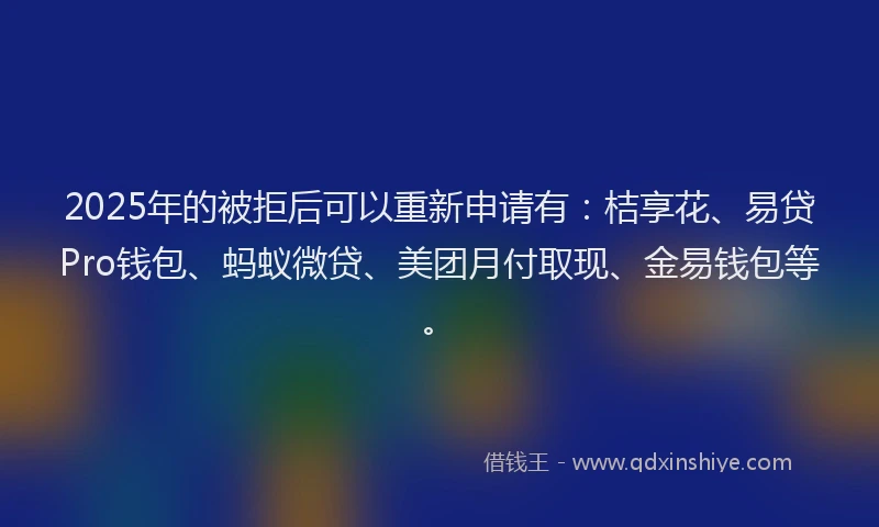 2025年的被拒后可以重新申请有：桔享花、易贷Pro钱包、蚂蚁微贷、美团月付取现、金易钱包等。