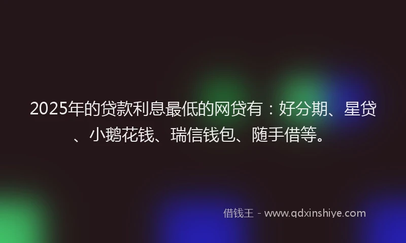 2025年的贷款利息最低的网贷有：好分期、星贷、小鹅花钱、瑞信钱包、随手借等。